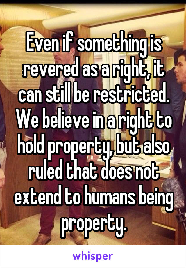 Even if something is revered as a right, it can still be restricted. We believe in a right to hold property, but also ruled that does not extend to humans being property.