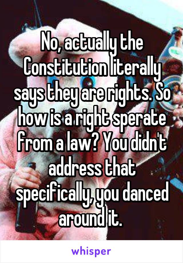 No, actually the Constitution literally says they are rights. So how is a right sperate from a law? You didn't address that specifically, you danced around it. 