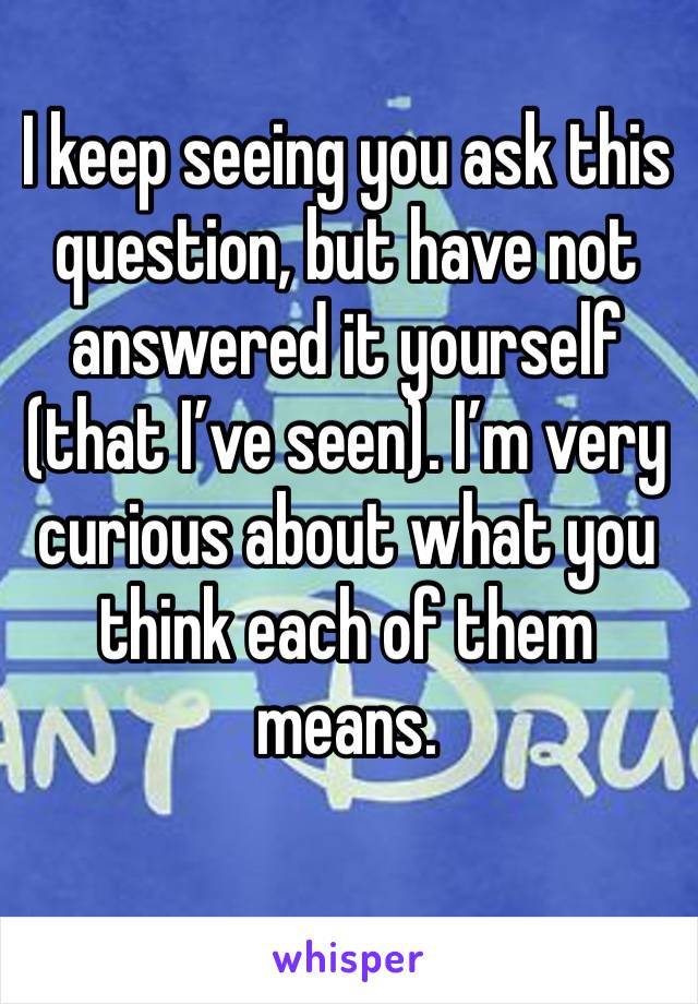 I keep seeing you ask this question, but have not answered it yourself (that I’ve seen). I’m very curious about what you think each of them means. 