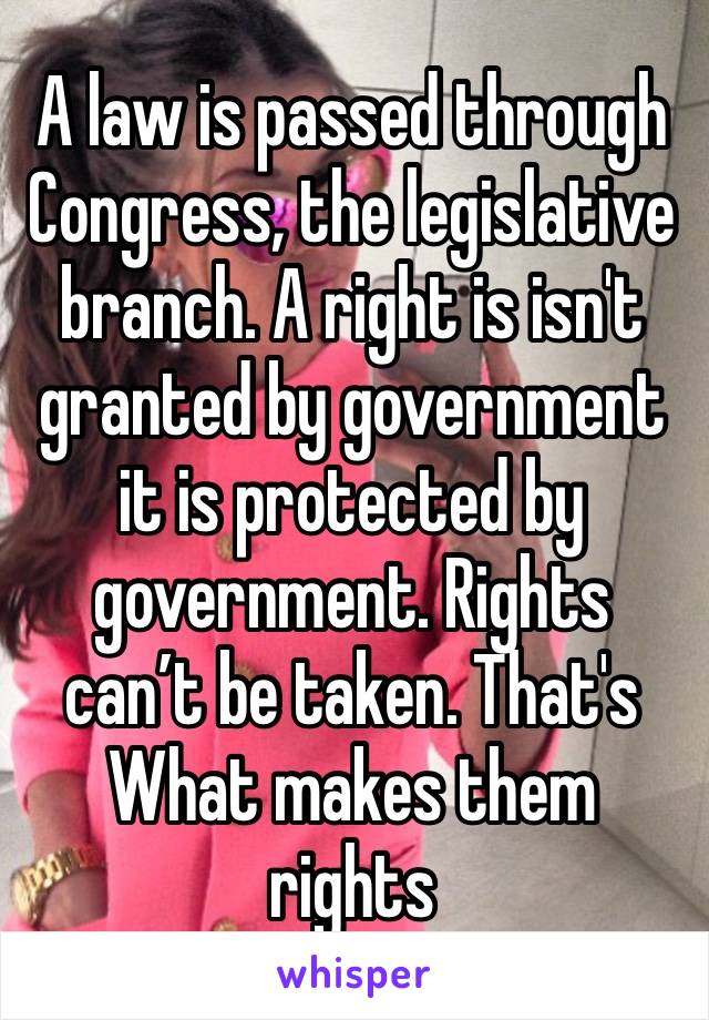 A law is passed through Congress, the legislative branch. A right is isn't granted by government it is protected by government. Rights can’t be taken. That's What makes them rights