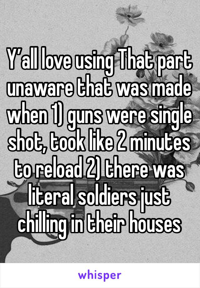 Y’all love using That part unaware that was made when 1) guns were single shot, took like 2 minutes to reload 2) there was literal soldiers just chilling in their houses 