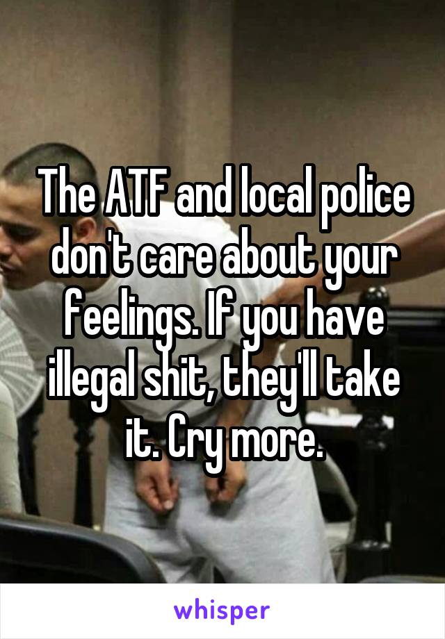 The ATF and local police don't care about your feelings. If you have illegal shit, they'll take it. Cry more.