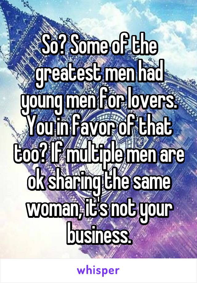 So? Some of the greatest men had young men for lovers. You in favor of that too? If multiple men are ok sharing the same woman, it's not your business.