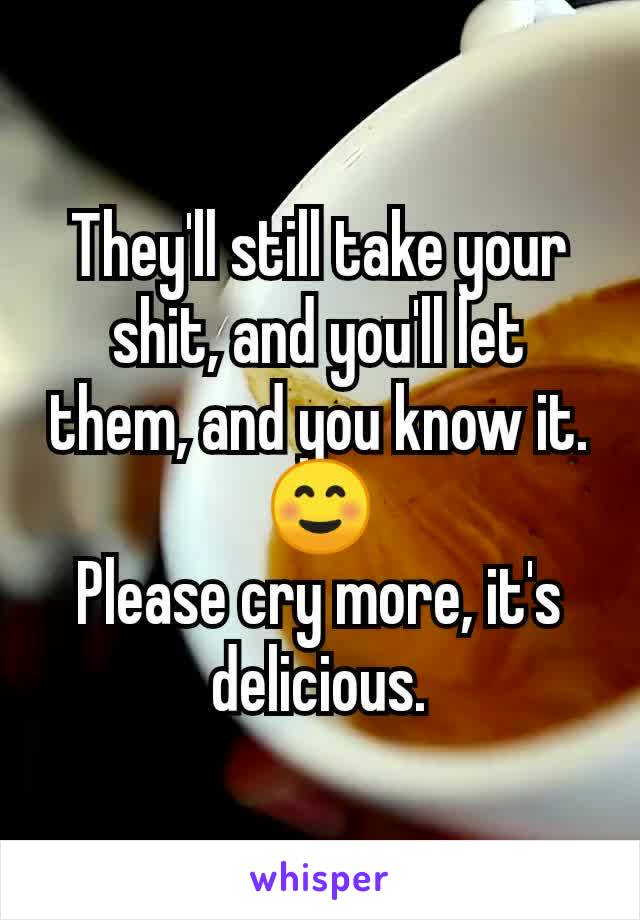 They'll still take your shit, and you'll let them, and you know it.
☺️
Please cry more, it's delicious.