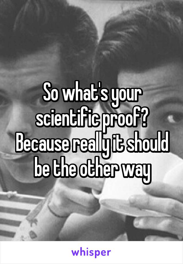 So what's your scientific proof? Because really it should be the other way