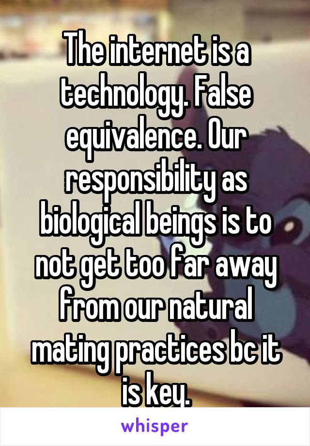 The internet is a technology. False equivalence. Our responsibility as biological beings is to not get too far away from our natural mating practices bc it is key.