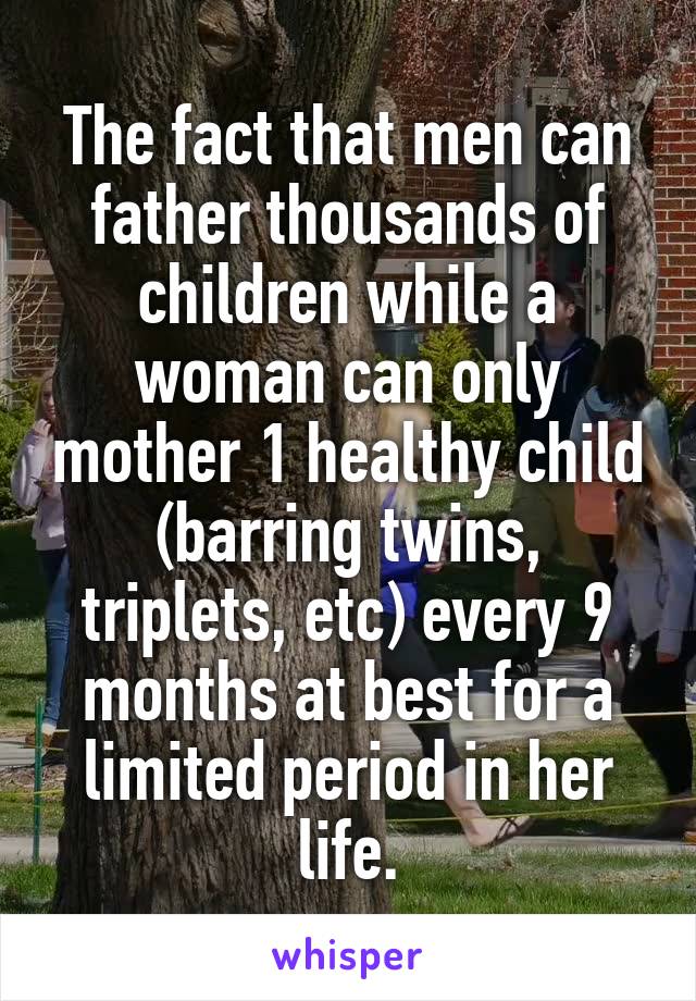 The fact that men can father thousands of children while a woman can only mother 1 healthy child (barring twins, triplets, etc) every 9 months at best for a limited period in her life.