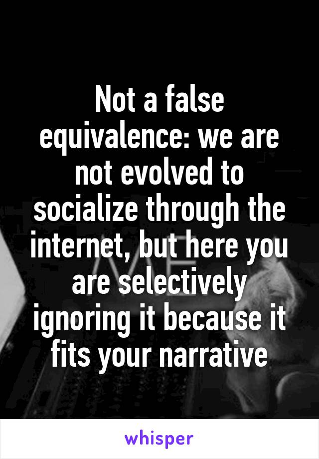 Not a false equivalence: we are not evolved to socialize through the internet, but here you are selectively ignoring it because it fits your narrative