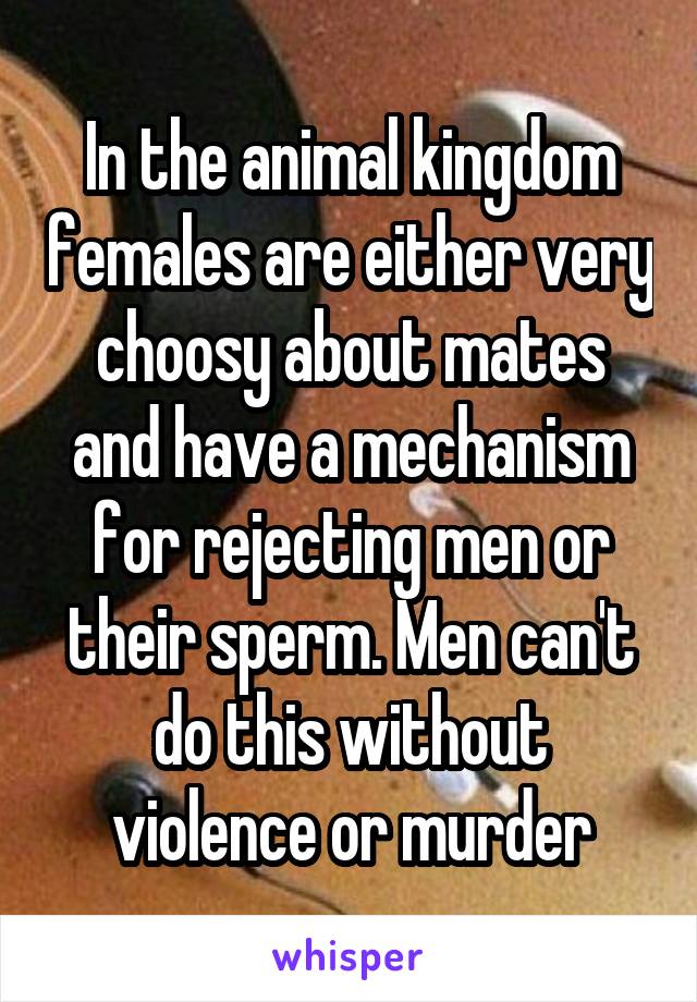 In the animal kingdom females are either very choosy about mates and have a mechanism for rejecting men or their sperm. Men can't do this without violence or murder