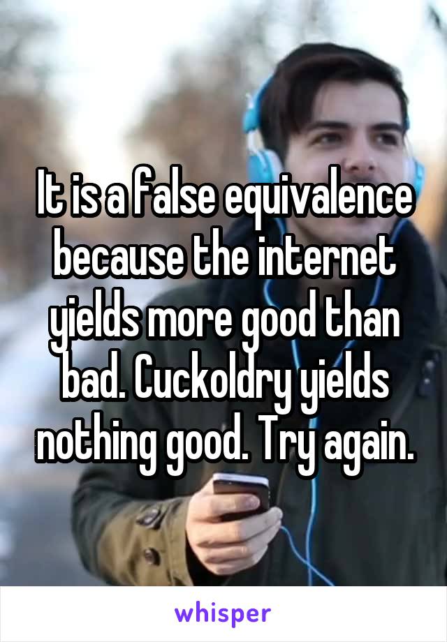 It is a false equivalence because the internet yields more good than bad. Cuckoldry yields nothing good. Try again.