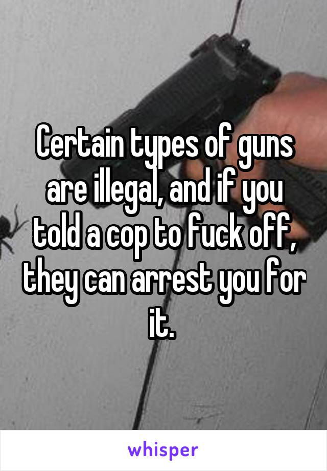 Certain types of guns are illegal, and if you told a cop to fuck off, they can arrest you for it. 