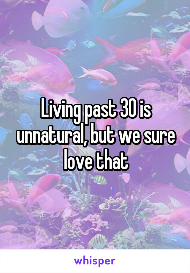 Living past 30 is unnatural, but we sure love that