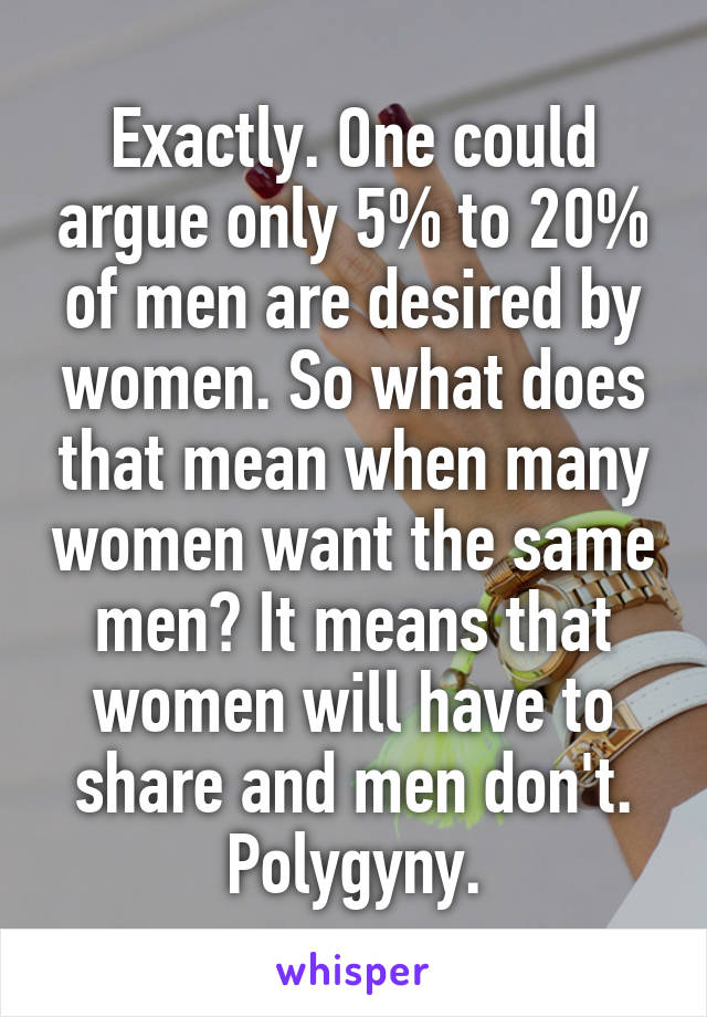 Exactly. One could argue only 5% to 20% of men are desired by women. So what does that mean when many women want the same men? It means that women will have to share and men don't. Polygyny.