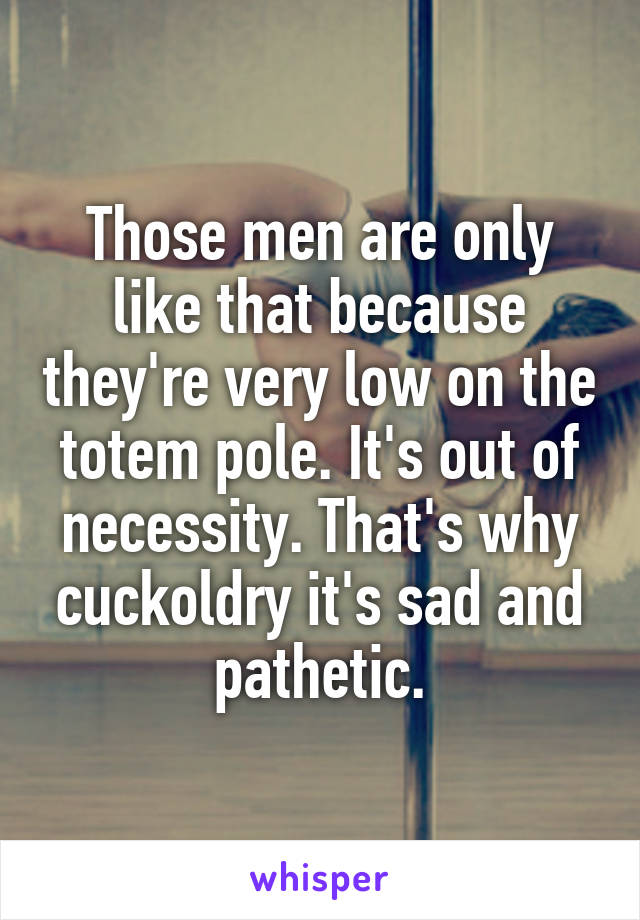 Those men are only like that because they're very low on the totem pole. It's out of necessity. That's why cuckoldry it's sad and pathetic.