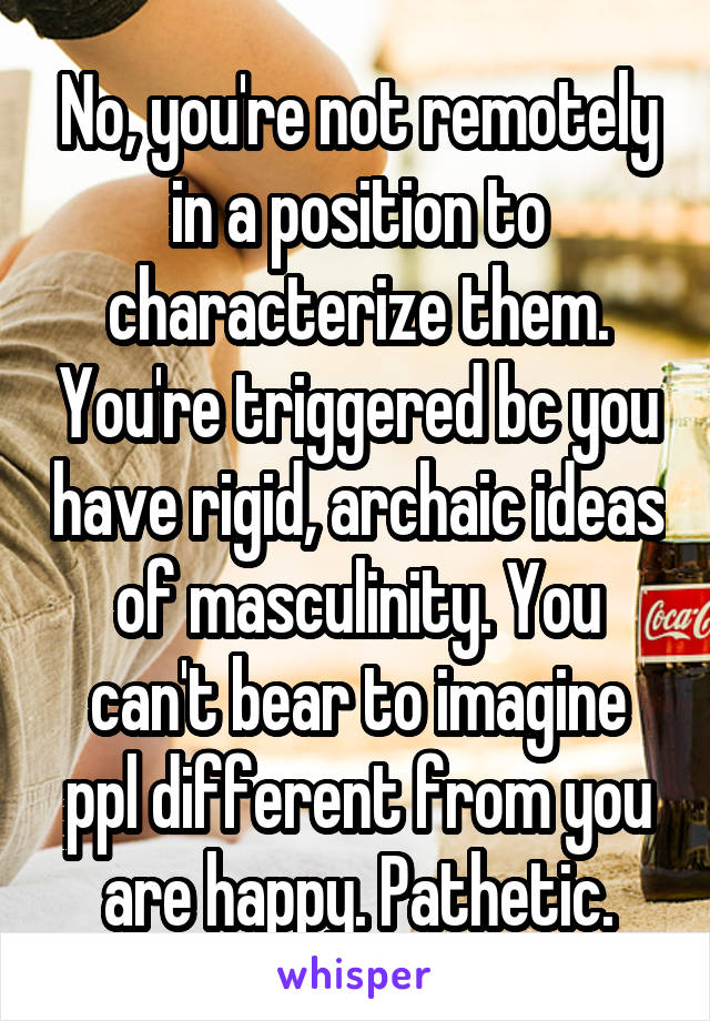 No, you're not remotely in a position to characterize them. You're triggered bc you have rigid, archaic ideas of masculinity. You can't bear to imagine ppl different from you are happy. Pathetic.