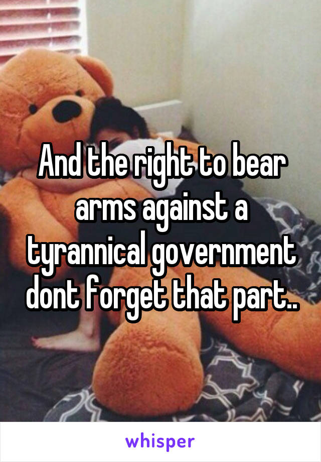 And the right to bear arms against a tyrannical government dont forget that part..