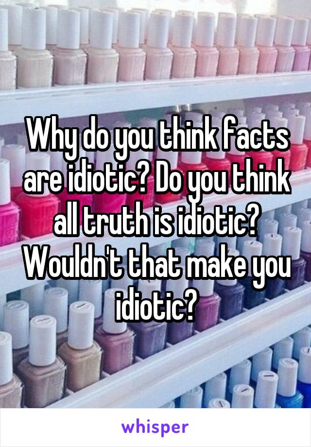 Why do you think facts are idiotic? Do you think all truth is idiotic? Wouldn't that make you idiotic?