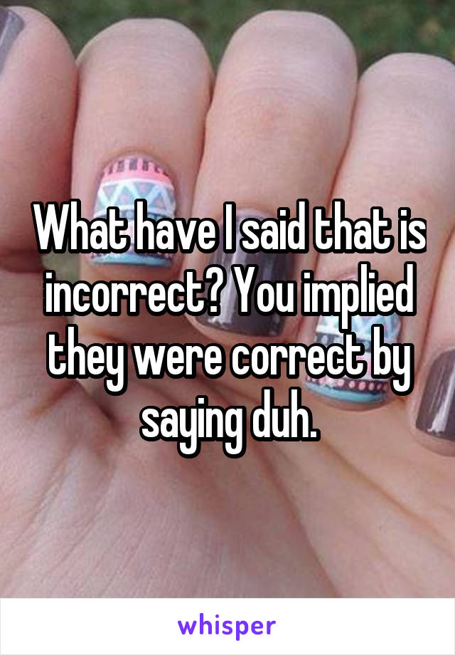 What have I said that is incorrect? You implied they were correct by saying duh.