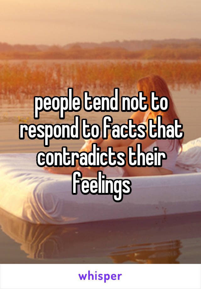 people tend not to respond to facts that contradicts their feelings