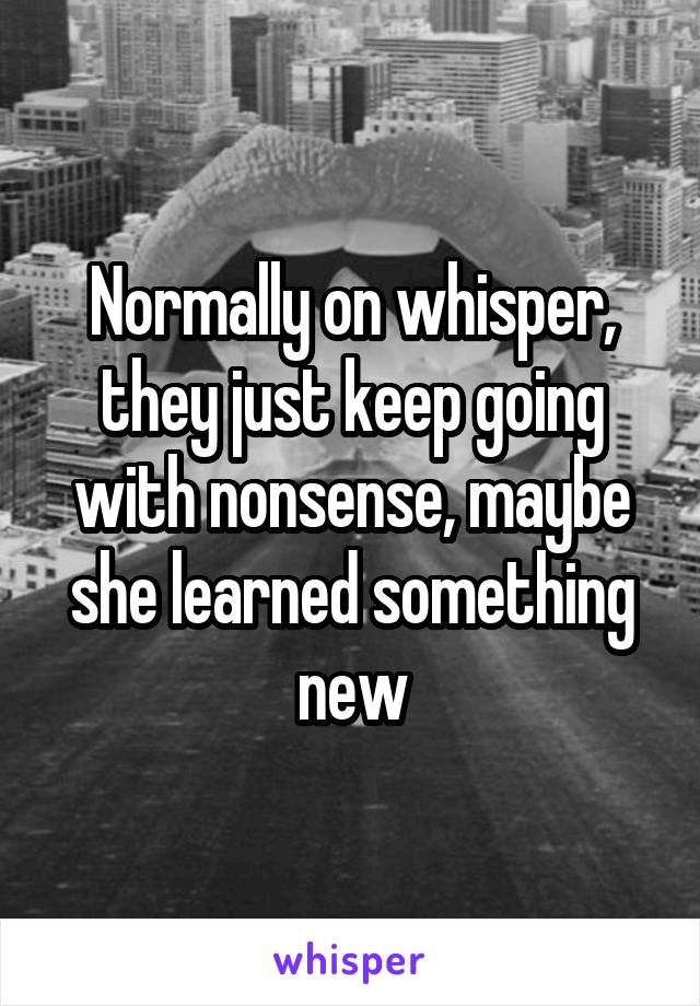 Normally on whisper, they just keep going with nonsense, maybe she learned something new