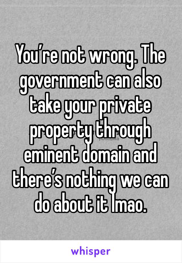 You’re not wrong. The government can also take your private property through eminent domain and there’s nothing we can do about it lmao. 