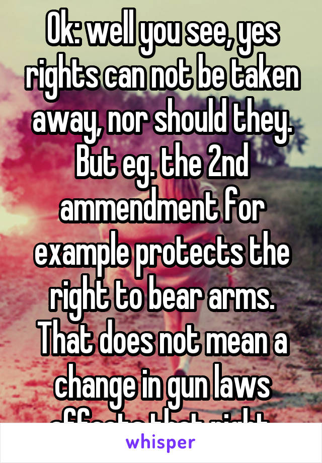 Ok: well you see, yes rights can not be taken away, nor should they. But eg. the 2nd ammendment for example protects the right to bear arms. That does not mean a change in gun laws affects that right.