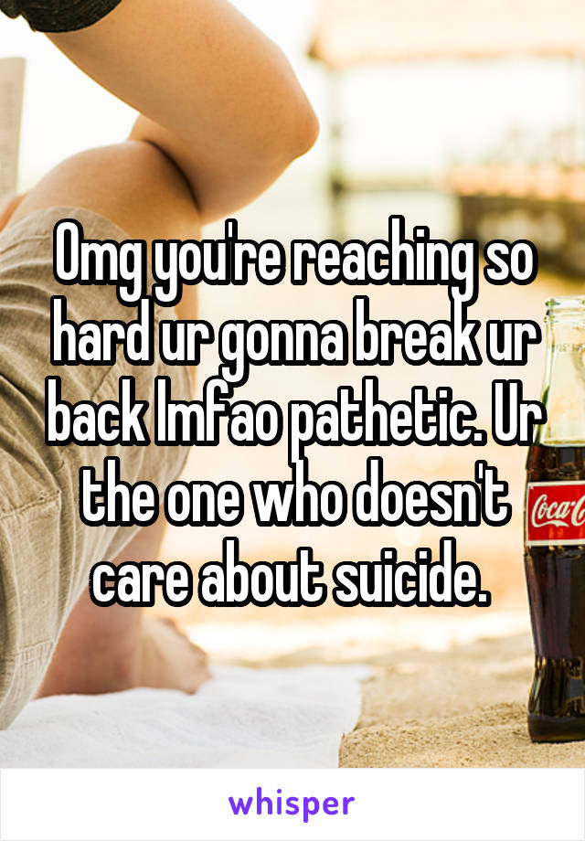 Omg you're reaching so hard ur gonna break ur back lmfao pathetic. Ur the one who doesn't care about suicide. 