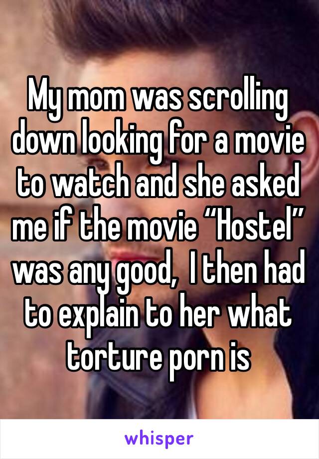 My mom was scrolling down looking for a movie to watch and she asked me if the movie “Hostel”  was any good,  I then had to explain to her what torture porn is