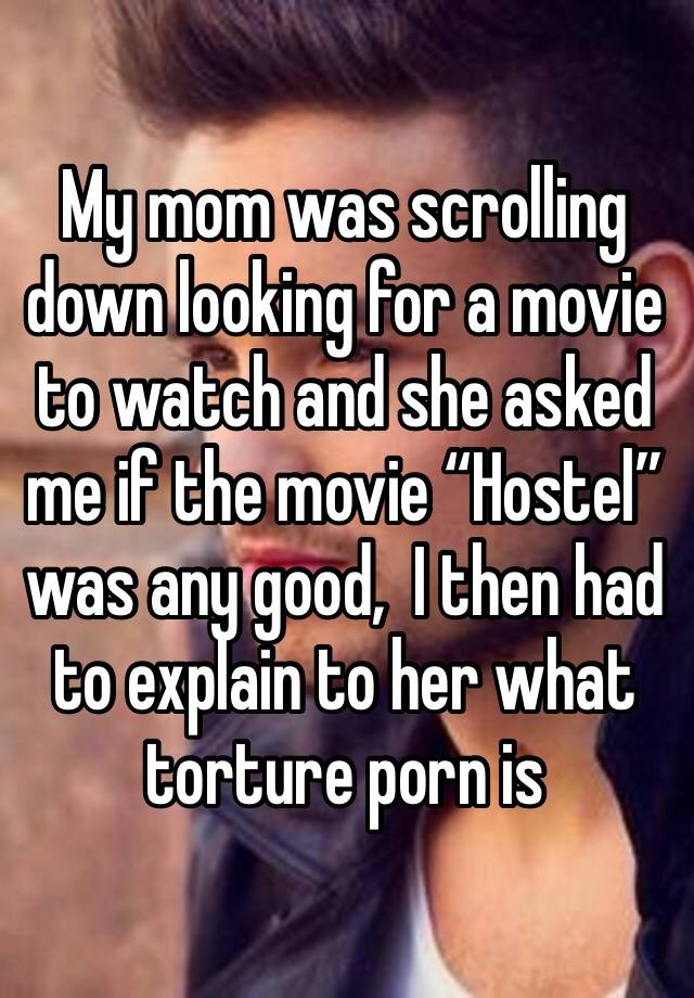 My mom was scrolling down looking for a movie to watch and she asked me if the movie “Hostel”  was any good,  I then had to explain to her what torture porn is