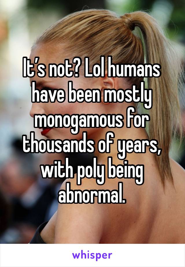 It’s not? Lol humans have been mostly monogamous for thousands of years, with poly being abnormal. 