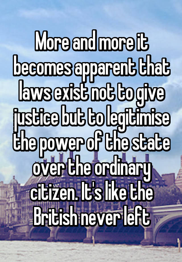 More and more it becomes apparent that laws exist not to give justice but to legitimise the power of the state over the ordinary citizen. It's like the British never left