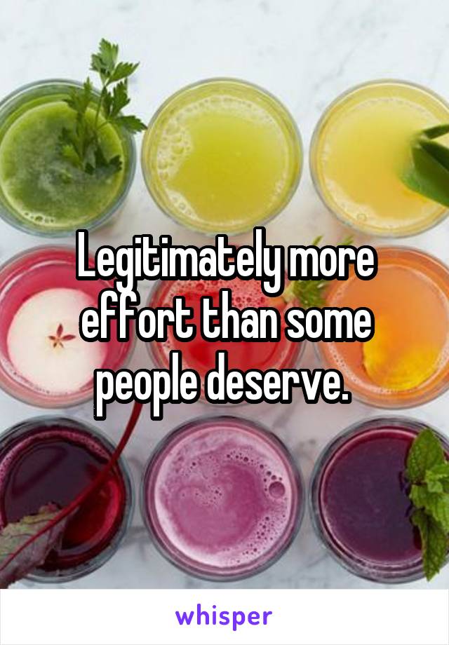 Legitimately more effort than some people deserve. 