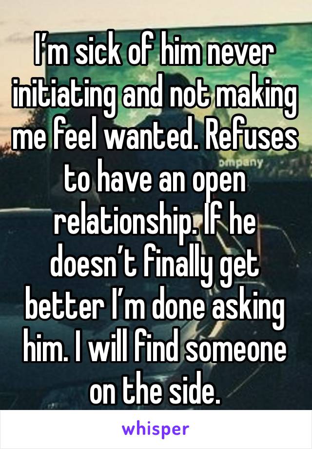 I’m sick of him never initiating and not making me feel wanted. Refuses to have an open relationship. If he doesn’t finally get better I’m done asking him. I will find someone on the side. 