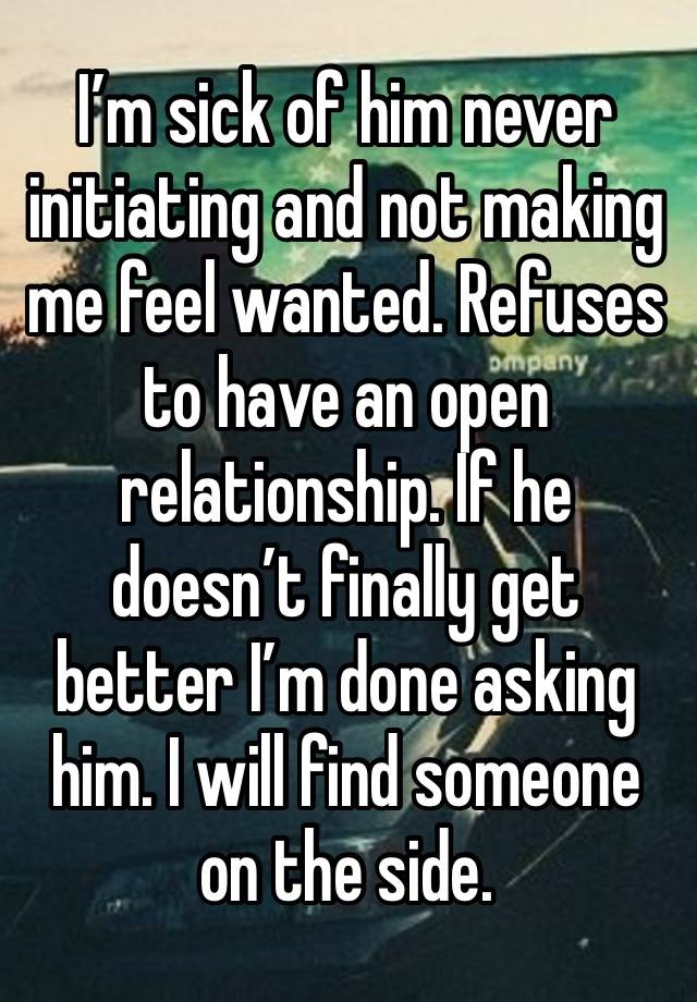 I’m sick of him never initiating and not making me feel wanted. Refuses to have an open relationship. If he doesn’t finally get better I’m done asking him. I will find someone on the side. 