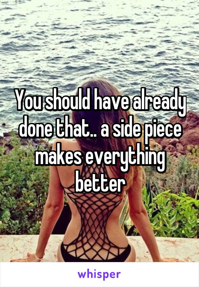 You should have already done that.. a side piece makes everything better