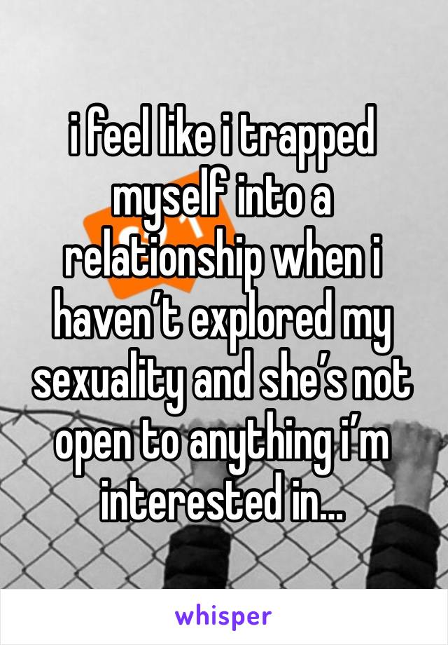 i feel like i trapped myself into a relationship when i haven’t explored my sexuality and she’s not open to anything i’m interested in…