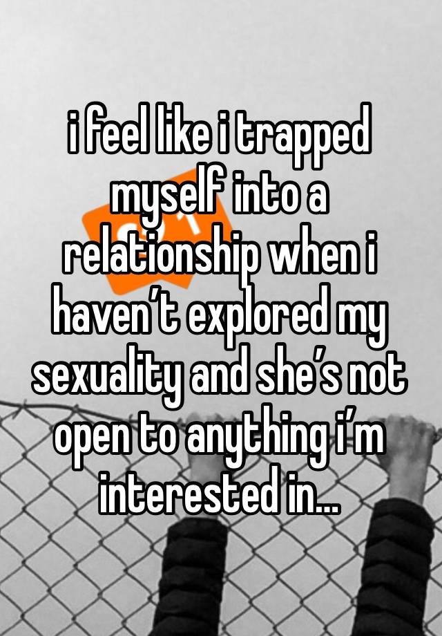 i feel like i trapped myself into a relationship when i haven’t explored my sexuality and she’s not open to anything i’m interested in…