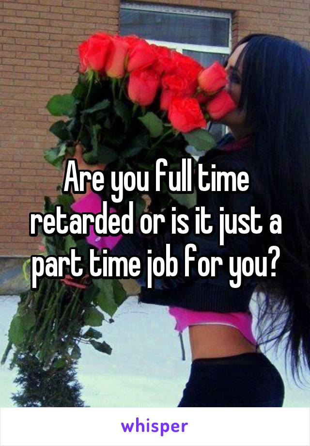 Are you full time retarded or is it just a part time job for you?