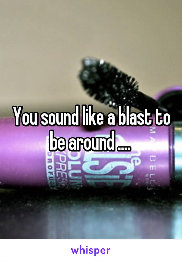 You sound like a blast to be around .... 