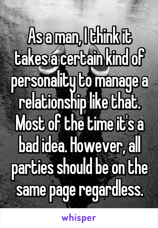 As a man, I think it takes a certain kind of personality to manage a relationship like that. Most of the time it's a bad idea. However, all parties should be on the same page regardless.