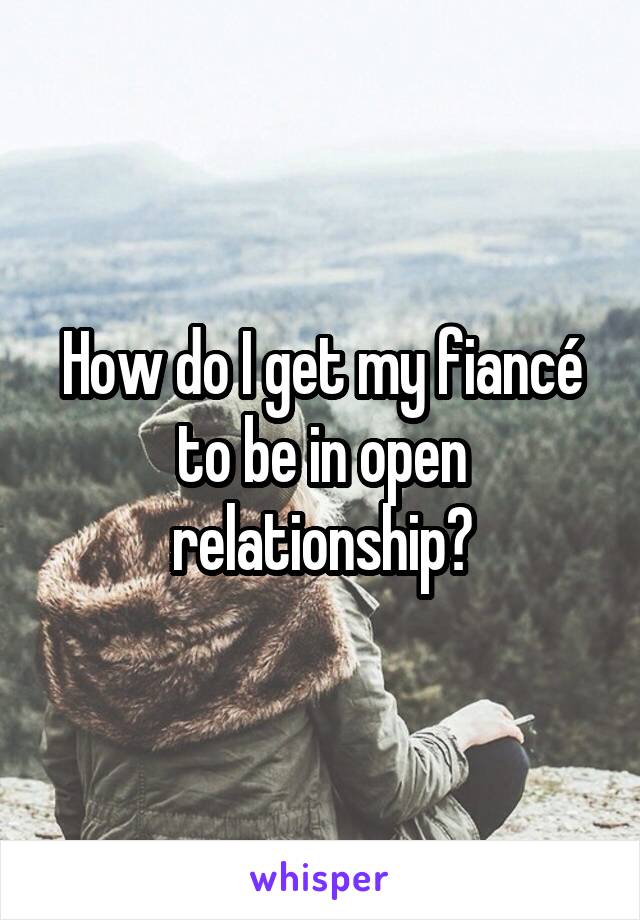 How do I get my fiancé to be in open relationship?