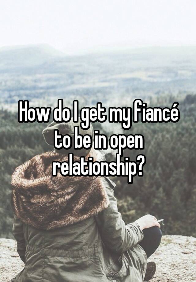 How do I get my fiancé to be in open relationship?