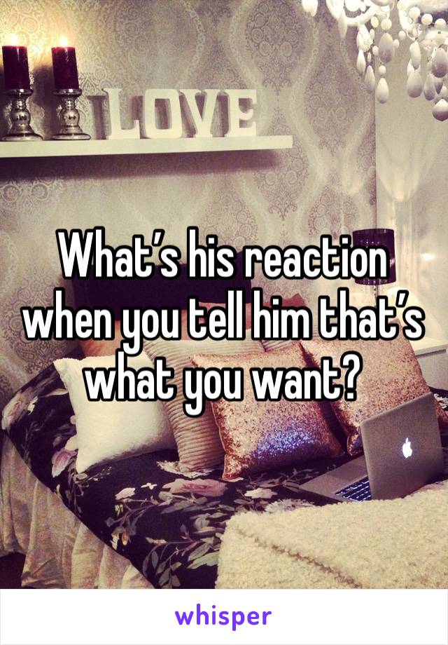 What’s his reaction when you tell him that’s what you want?