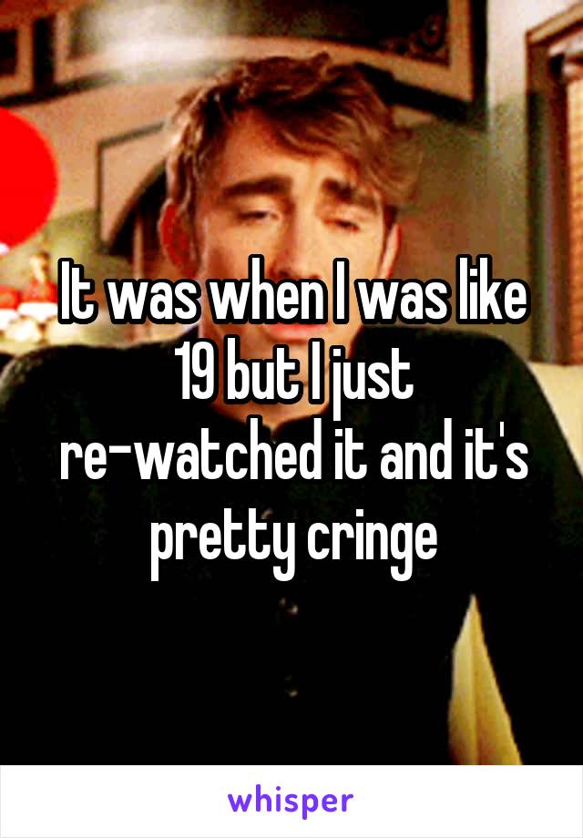 It was when I was like 19 but I just re-watched it and it's pretty cringe