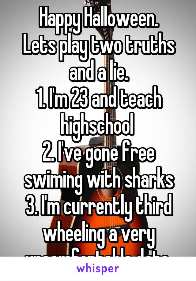 Happy Halloween.
Lets play two truths and a lie.
1. I'm 23 and teach highschool 
2. I've gone free swiming with sharks
3. I'm currently third wheeling a very uncomfortable date.