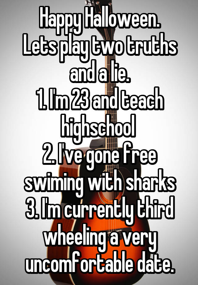 Happy Halloween.
Lets play two truths and a lie.
1. I'm 23 and teach highschool 
2. I've gone free swiming with sharks
3. I'm currently third wheeling a very uncomfortable date.