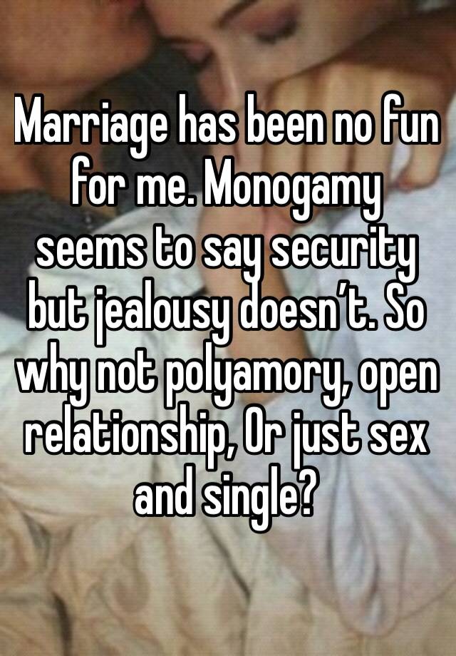 Marriage has been no fun for me. Monogamy seems to say security but jealousy doesn’t. So why not polyamory, open relationship, Or just sex and single?