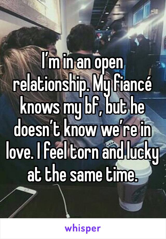 I’m in an open relationship. My fiancé knows my bf, but he doesn’t know we’re in love. I feel torn and lucky at the same time. 