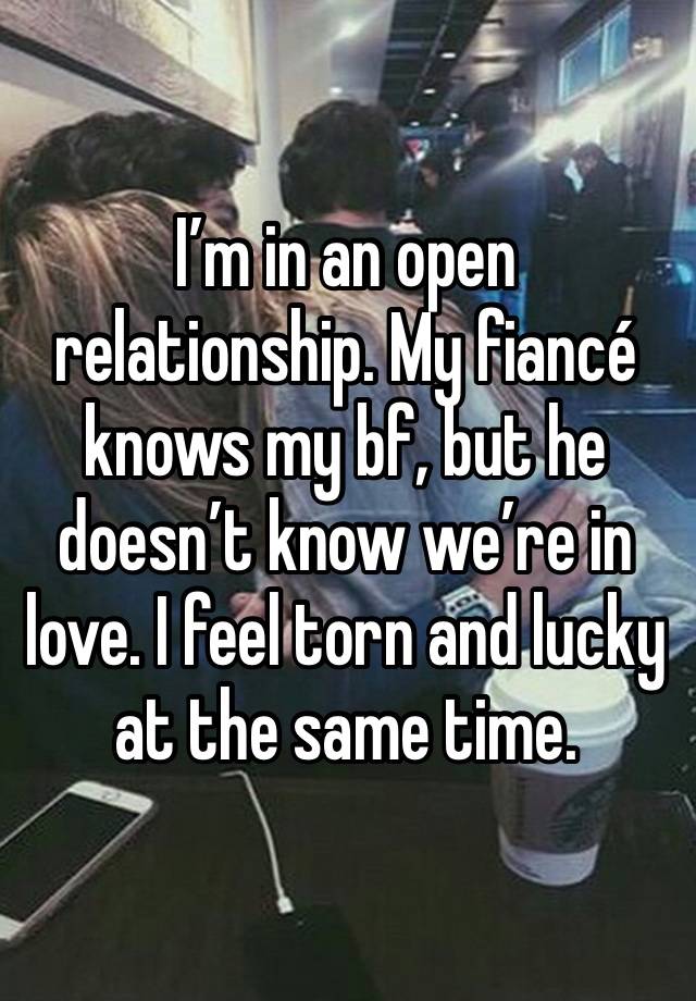 I’m in an open relationship. My fiancé knows my bf, but he doesn’t know we’re in love. I feel torn and lucky at the same time. 