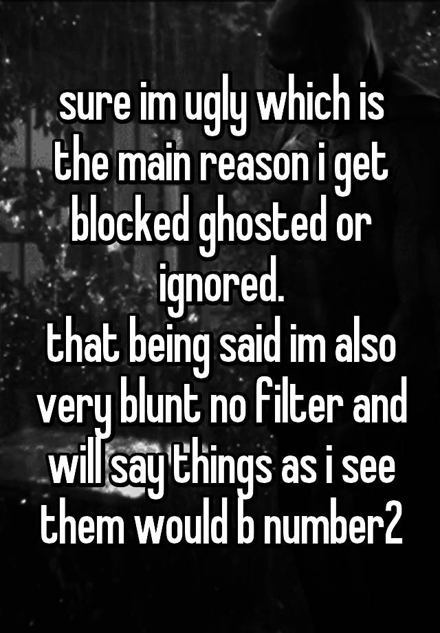 sure im ugly which is the main reason i get blocked ghosted or ignored.
that being said im also very blunt no filter and will say things as i see them would b number2